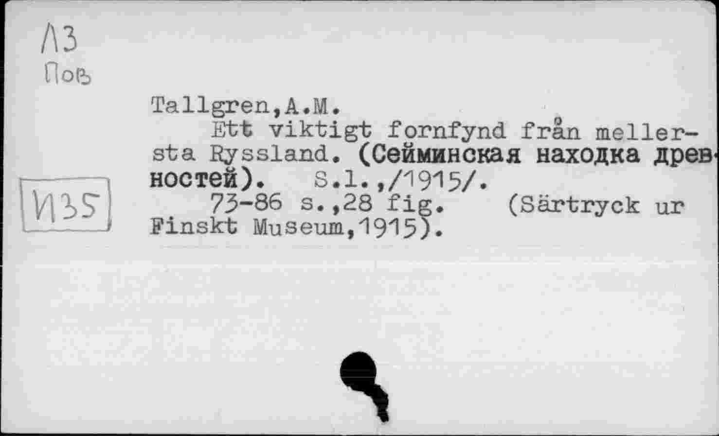 ﻿A3
По(Ъ

Tallgren,A.M.
Btt viktigt fornfynd frän. meller-sta Ryssiand. (Сейминская находка древ ностей).	s.1.,/1915/.
73-86 s.,28 fig. (Särtryck ur Finskt Museum,1915).